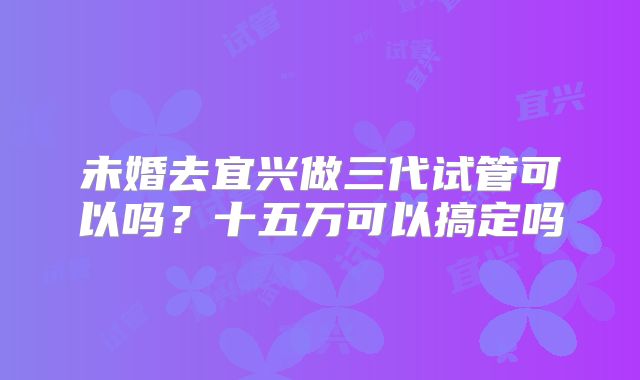未婚去宜兴做三代试管可以吗？十五万可以搞定吗