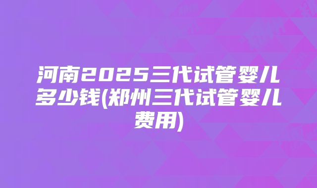 河南2025三代试管婴儿多少钱(郑州三代试管婴儿费用)