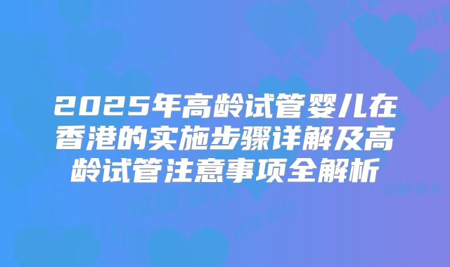 2025年高龄试管婴儿在香港的实施步骤详解及高龄试管注意事项全解析