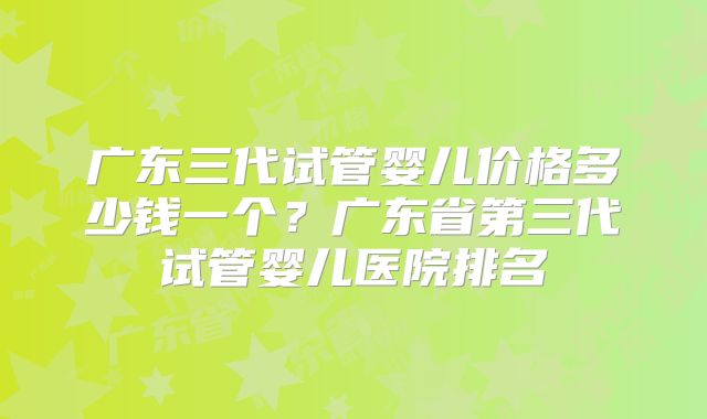 广东三代试管婴儿价格多少钱一个?广东省第三代试管婴儿医院排名