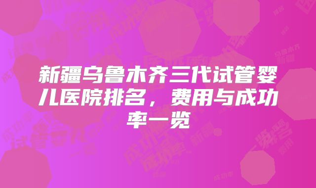 新疆乌鲁木齐三代试管婴儿医院排名，费用与成功率一览