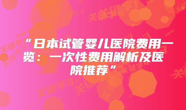 “日本试管婴儿医院费用一览:一次性费用解析及医院推荐”