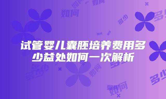 试管婴儿囊胚培养费用多少益处如何一次解析