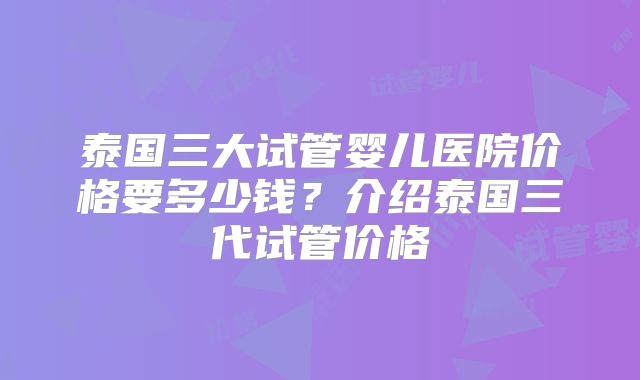 泰国三大试管婴儿医院价格要多少钱？介绍泰国三代试管价格