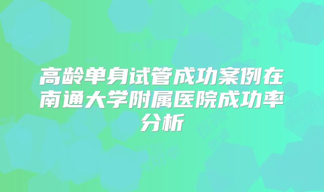 高龄单身试管成功案例在南通大学附属医院成功率分析
