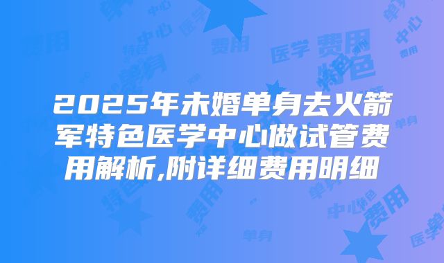 2025年未婚单身去火箭军特色医学中心做试管费用解析,附详细费用明细