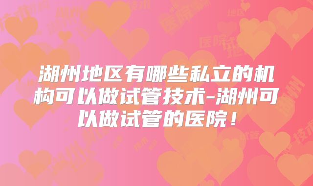 湖州地区有哪些私立的机构可以做试管技术-湖州可以做试管的医院！