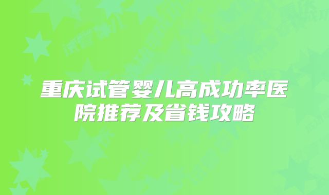 重庆试管婴儿高成功率医院推荐及省钱攻略