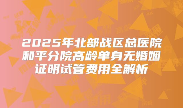 2025年北部战区总医院和平分院高龄单身无婚姻证明试管费用全解析