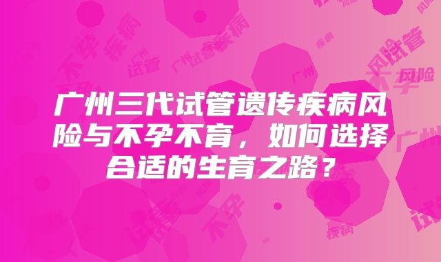 广州三代试管遗传疾病风险与不孕不育,如何选择合适的生育之路?