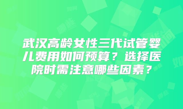 武汉高龄女性三代试管婴儿费用如何预算？选择医院时需注意哪些因素？
