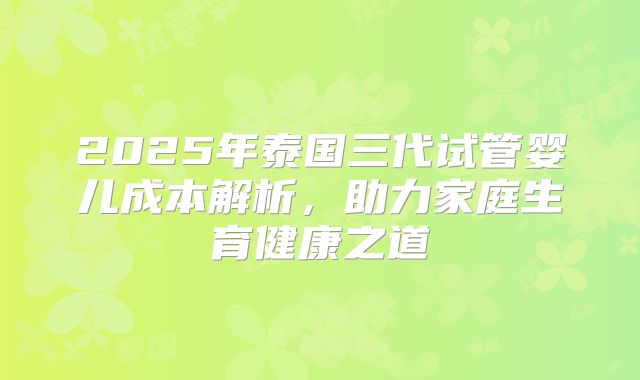 2025年泰国三代试管婴儿成本解析，助力家庭生育健康之道