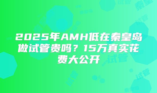 2025年AMH低在秦皇岛做试管贵吗？15万真实花费大公开