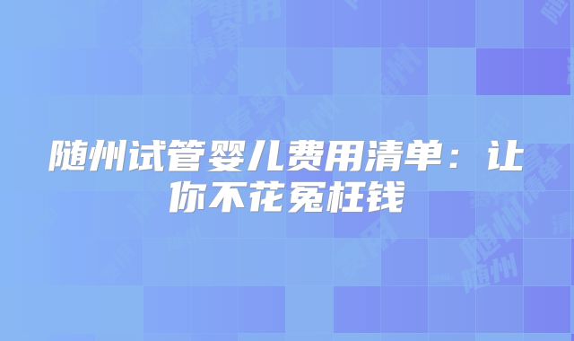 随州试管婴儿费用清单：让你不花冤枉钱