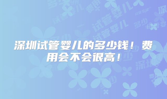 深圳试管婴儿的多少钱！费用会不会很高！