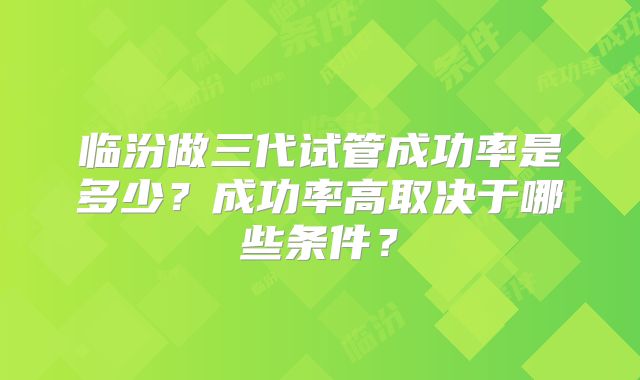 临汾做三代试管成功率是多少？成功率高取决于哪些条件？