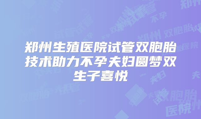 郑州生殖医院试管双胞胎技术助力不孕夫妇圆梦双生子喜悦