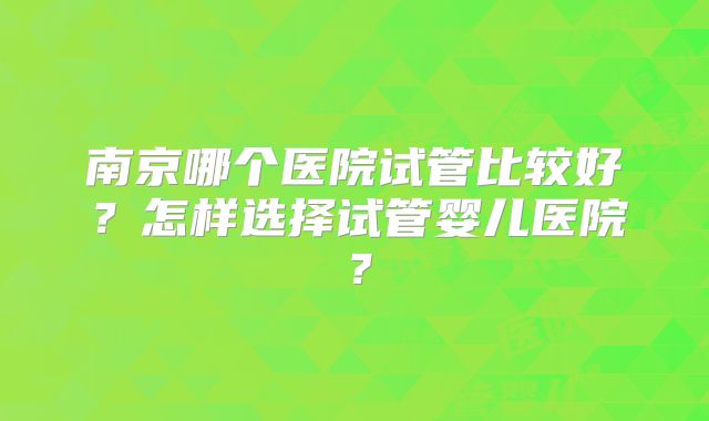 南京哪个医院试管比较好？怎样选择试管婴儿医院？