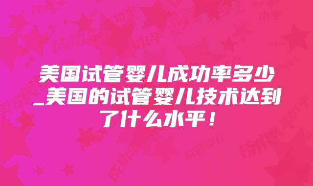 美国试管婴儿成功率多少_美国的试管婴儿技术达到了什么水平！