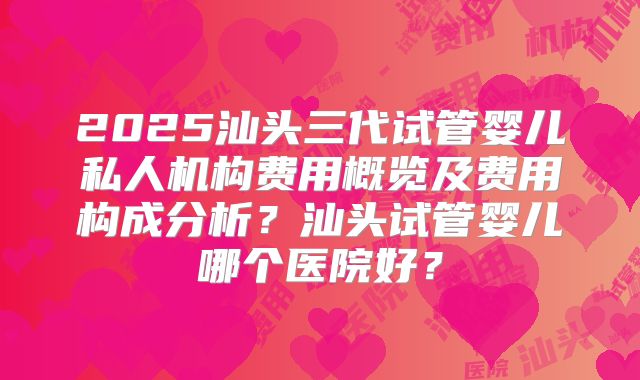 2025汕头三代试管婴儿私人机构费用概览及费用构成分析？汕头试管婴儿哪个医院好？