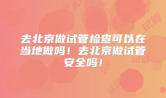 去北京做试管检查可以在当地做吗!去北京做试管安全吗!