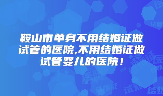 鞍山市单身不用结婚证做试管的医院,不用结婚证做试管婴儿的医院!