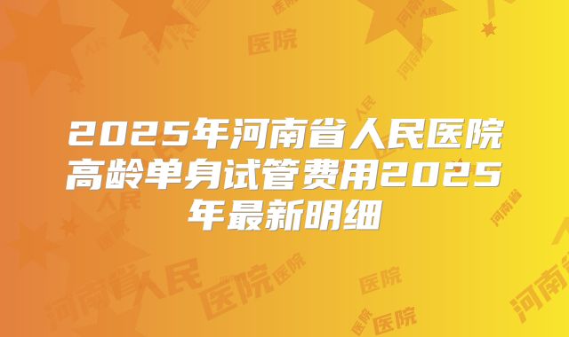 2025年河南省人民医院高龄单身试管费用2025年最新明细