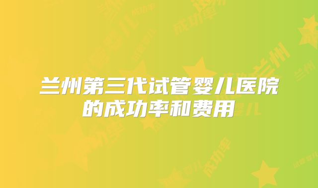 兰州第三代试管婴儿医院的成功率和费用