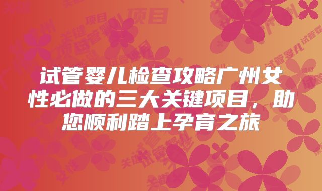 试管婴儿检查攻略广州女性必做的三大关键项目，助您顺利踏上孕育之旅