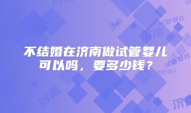 不结婚在济南做试管婴儿可以吗，要多少钱？