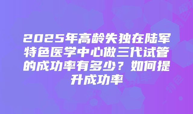2025年高龄失独在陆军特色医学中心做三代试管的成功率有多少?如何提升成功率