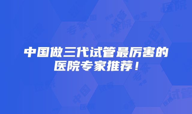 中国做三代试管最厉害的医院专家推荐!