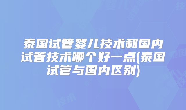 泰国试管婴儿技术和国内试管技术哪个好一点(泰国试管与国内区别)