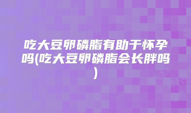 吃大豆卵磷脂有助于怀孕吗(吃大豆卵磷脂会长胖吗)