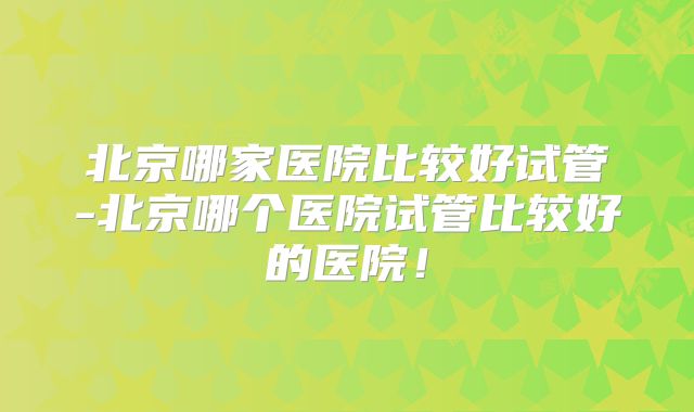 北京哪家医院比较好试管-北京哪个医院试管比较好的医院！