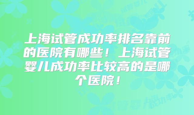 上海试管成功率排名靠前的医院有哪些!上海试管婴儿成功率比较高的是哪个医院!