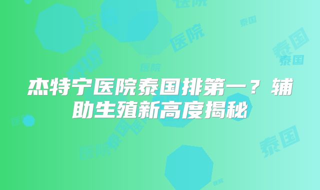 杰特宁医院泰国排第一？辅助生殖新高度揭秘