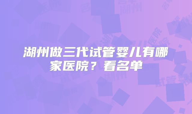 湖州做三代试管婴儿有哪家医院？看名单