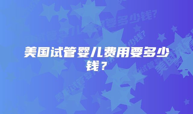 美国试管婴儿费用要多少钱？