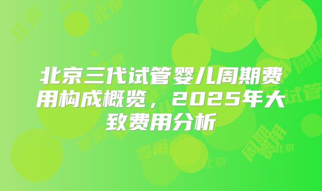 北京三代试管婴儿周期费用构成概览，2025年大致费用分析