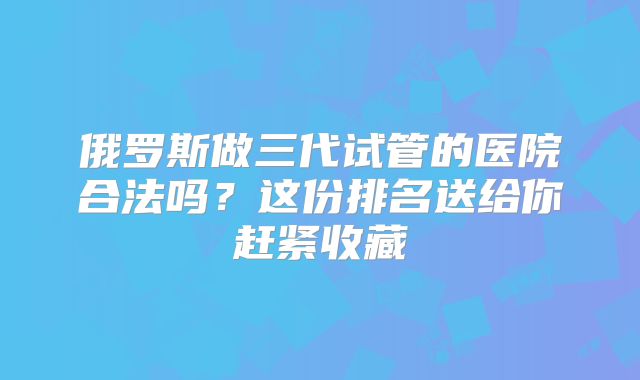 俄罗斯做三代试管的医院合法吗？这份排名送给你赶紧收藏