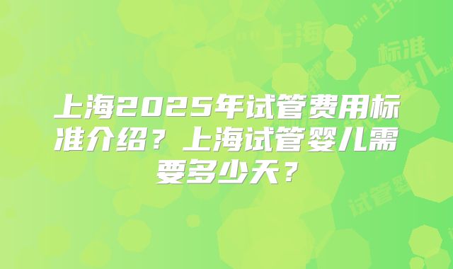 上海2025年试管费用标准介绍?上海试管婴儿需要多少天?