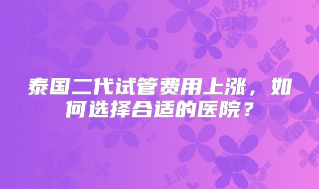 泰国二代试管费用上涨，如何选择合适的医院？