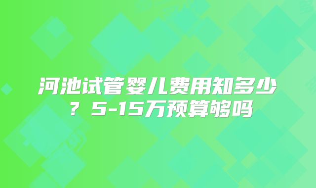 河池试管婴儿费用知多少？5-15万预算够吗