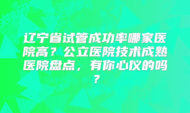 辽宁省试管成功率哪家医院高？公立医院技术成熟医院盘点，有你心仪的吗？