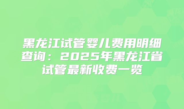 黑龙江试管婴儿费用明细查询:2025年黑龙江省试管最新收费一览
