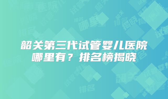 韶关第三代试管婴儿医院哪里有？排名榜揭晓