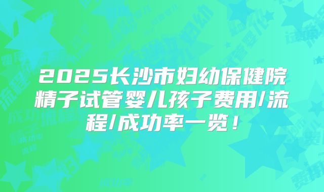 2025长沙市妇幼保健院精子试管婴儿孩子费用/流程/成功率一览！