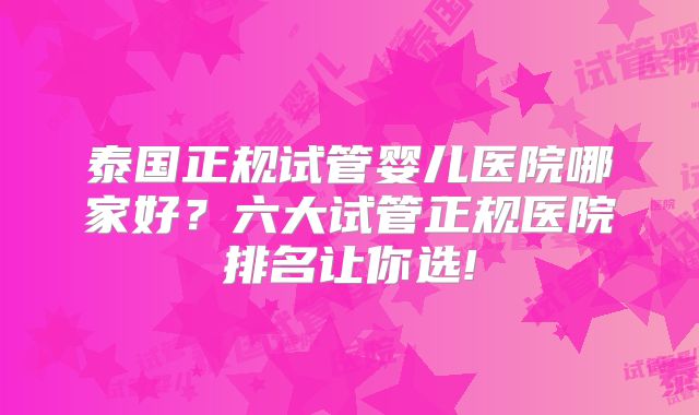 泰国正规试管婴儿医院哪家好？六大试管正规医院排名让你选!