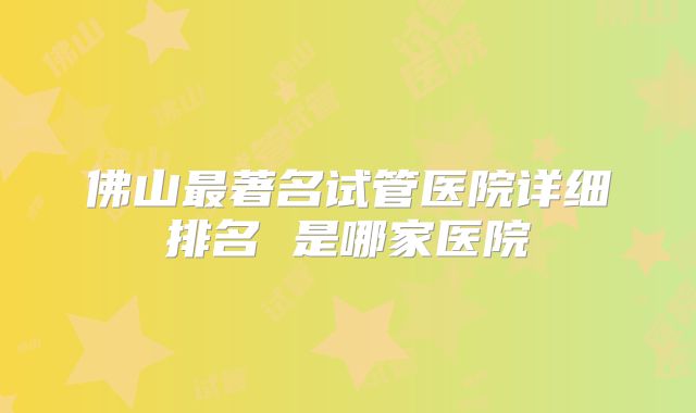 佛山最著名试管医院详细排名 是哪家医院